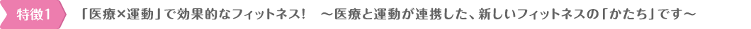 「医療×運動」で効果的なフィットネス！　〜医療と運動が連携した、新しいフォットネスの「かたち」です〜